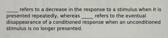 _____ refers to a decrease in the response to a stimulus when it is presented repeatedly, whereas _____ refers to the eventual disappearance of a conditioned response when an unconditioned stimulus is no longer presented.