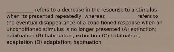 ___________ refers to a decrease in the response to a stimulus when its presented repeatedly, whereas ____________ refers to the eventual disappearance of a conditioned response when an unconditioned stimulus is no longer presented (A) extinction; habituation (B) habituation; extinction (C) habituation; adaptation (D) adaptation; habituation