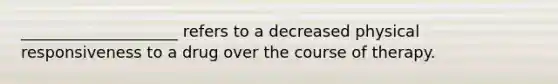 ____________________ refers to a decreased physical responsiveness to a drug over the course of therapy.
