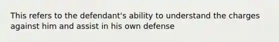 This refers to the defendant's ability to understand the charges against him and assist in his own defense