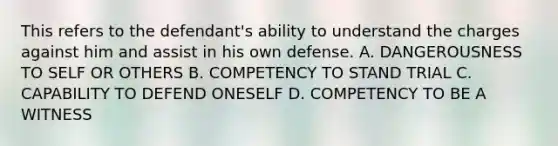 This refers to the defendant's ability to understand the charges against him and assist in his own defense. A. DANGEROUSNESS TO SELF OR OTHERS B. COMPETENCY TO STAND TRIAL C. CAPABILITY TO DEFEND ONESELF D. COMPETENCY TO BE A WITNESS