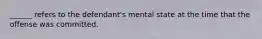 ______ refers to the defendant's mental state at the time that the offense was committed.