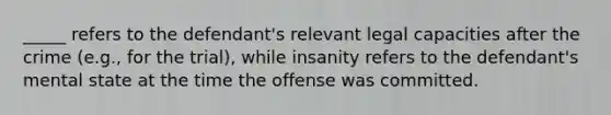 _____ refers to the defendant's relevant legal capacities after the crime (e.g., for the trial), while insanity refers to the defendant's mental state at the time the offense was committed.