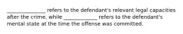 _______________ refers to the defendant's relevant legal capacities after the crime, while _____________ refers to the defendant's mental state at the time the offense was committed.