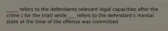 _____ refers to the defendants relevant legal capacities after the crime ( for the trial) while ___ refers to the defendant's mental state at the time of the offense was committed