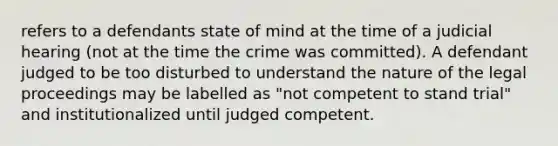 refers to a defendants state of mind at the time of a judicial hearing (not at the time the crime was committed). A defendant judged to be too disturbed to understand the nature of the legal proceedings may be labelled as "not competent to stand trial" and institutionalized until judged competent.