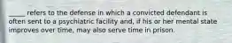 _____ refers to the defense in which a convicted defendant is often sent to a psychiatric facility and, if his or her mental state improves over time, may also serve time in prison.