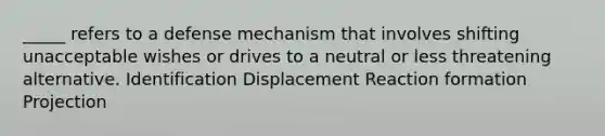 _____ refers to a defense mechanism that involves shifting unacceptable wishes or drives to a neutral or less threatening alternative. Identification Displacement Reaction formation Projection