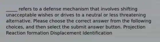 _____ refers to a defense mechanism that involves shifting unacceptable wishes or drives to a neutral or less threatening alternative. Please choose the correct answer from the following choices, and then select the submit answer button. Projection Reaction formation Displacement Identification