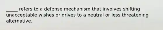 _____ refers to a defense mechanism that involves shifting unacceptable wishes or drives to a neutral or less threatening alternative.