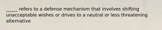 _____ refers to a defense mechanism that involves shifting unacceptable wishes or drives to a neutral or less threatening alternative