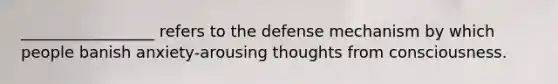 _________________ refers to the defense mechanism by which people banish anxiety-arousing thoughts from consciousness.