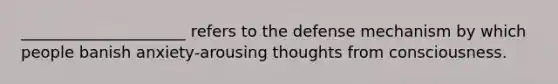 _____________________ refers to the defense mechanism by which people banish anxiety-arousing thoughts from consciousness.