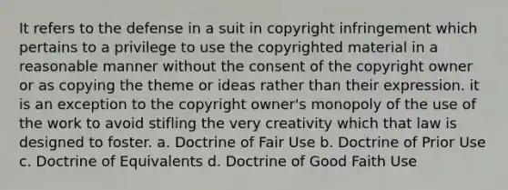 It refers to the defense in a suit in copyright infringement which pertains to a privilege to use the copyrighted material in a reasonable manner without the consent of the copyright owner or as copying the theme or ideas rather than their expression. it is an exception to the copyright owner's monopoly of the use of the work to avoid stifling the very creativity which that law is designed to foster. a. Doctrine of Fair Use b. Doctrine of Prior Use c. Doctrine of Equivalents d. Doctrine of Good Faith Use