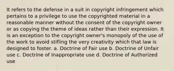 It refers to the defense in a suit in copyright infringement which pertains to a privilege to use the copyrighted material in a reasonable manner without the consent of the copyright owner or as copying the theme of ideas rather than their expression. It is an exception to the copyright owner's monopoly of the use of the work to avoid stifling the very creativity which that law is designed to foster. a. Doctrine of Fair use b. Doctrine of Unfair use c. Doctrine of Inappropriate use d. Doctrine of Authorized use