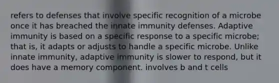 refers to defenses that involve specific recognition of a microbe once it has breached the innate immunity defenses. Adaptive immunity is based on a specific response to a specific microbe; that is, it adapts or adjusts to handle a specific microbe. Unlike innate immunity, adaptive immunity is slower to respond, but it does have a memory component. involves b and t cells