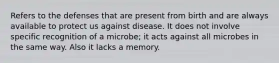 Refers to the defenses that are present from birth and are always available to protect us against disease. It does not involve specific recognition of a microbe; it acts against all microbes in the same way. Also it lacks a memory.