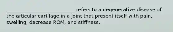 ____________________________ refers to a degenerative disease of the articular cartilage in a joint that present itself with pain, swelling, decrease ROM, and stiffness.