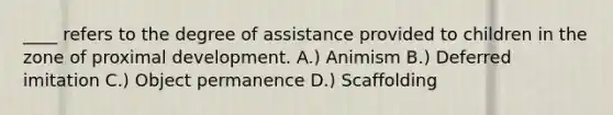 ____ refers to the degree of assistance provided to children in the zone of proximal development. A.) Animism B.) Deferred imitation C.) Object permanence D.) Scaffolding