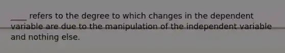 ____ refers to the degree to which changes in the dependent variable are due to the manipulation of the independent variable and nothing else.