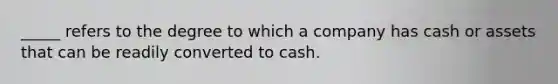 _____ refers to the degree to which a company has cash or assets that can be readily converted to cash.