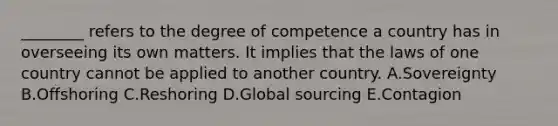 ________ refers to the degree of competence a country has in overseeing its own matters. It implies that the laws of one country cannot be applied to another country. A.Sovereignty B.Offshoring C.Reshoring D.Global sourcing E.Contagion