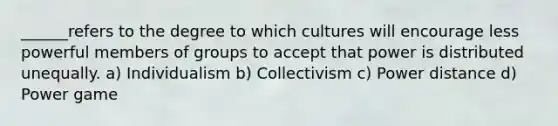 ______refers to the degree to which cultures will encourage less powerful members of groups to accept that power is distributed unequally. a) Individualism b) Collectivism c) Power distance d) Power game