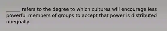 ______ refers to the degree to which cultures will encourage less powerful members of groups to accept that power is distributed unequally.