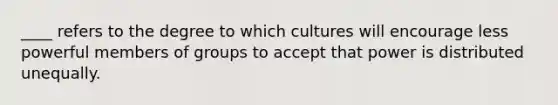 ____ refers to the degree to which cultures will encourage less powerful members of groups to accept that power is distributed unequally.