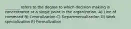 ________ refers to the degree to which decision making is concentrated at a single point in the organization. A) Line of command B) Centralization C) Departmentalization D) Work specialization E) Formalization