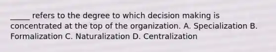 _____ refers to the degree to which decision making is concentrated at the top of the organization. A. Specialization B. Formalization C. Naturalization D. Centralization