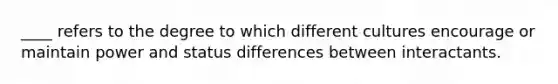 ____ refers to the degree to which different cultures encourage or maintain power and status differences between interactants.