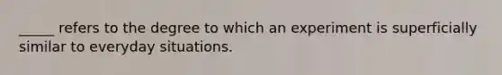 _____ refers to the degree to which an experiment is superficially similar to everyday situations.