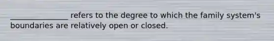 _______________ refers to the degree to which the family system's boundaries are relatively open or closed.