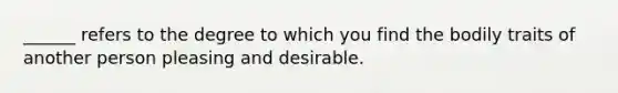 ______ refers to the degree to which you find the bodily traits of another person pleasing and desirable.