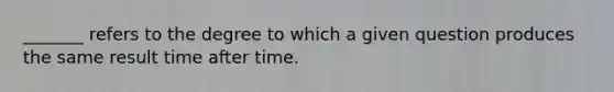 _______ refers to the degree to which a given question produces the same result time after time.