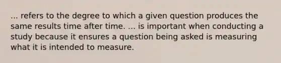 ... refers to the degree to which a given question produces the same results time after time. ... is important when conducting a study because it ensures a question being asked is measuring what it is intended to measure.