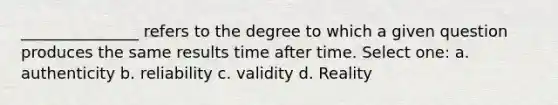 _______________ refers to the degree to which a given question produces the same results time after time. Select one: a. authenticity b. reliability c. validity d. Reality