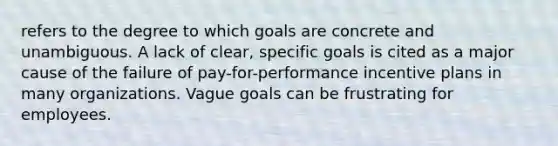 refers to the degree to which goals are concrete and unambiguous. A lack of clear, specific goals is cited as a major cause of the failure of pay-for-performance incentive plans in many organizations. Vague goals can be frustrating for employees.