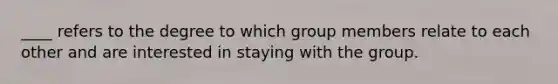 ____ refers to the degree to which group members relate to each other and are interested in staying with the group.