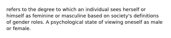 refers to the degree to which an individual sees herself or himself as feminine or masculine based on society's definitions of gender roles. A psychological state of viewing oneself as male or female.