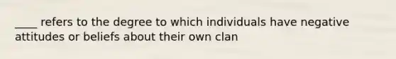 ____ refers to the degree to which individuals have negative attitudes or beliefs about their own clan