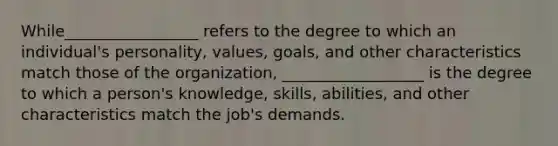 While_________________ refers to the degree to which an individual's personality, values, goals, and other characteristics match those of the organization, __________________ is the degree to which a person's knowledge, skills, abilities, and other characteristics match the job's demands.