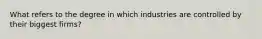 What refers to the degree in which industries are controlled by their biggest firms?