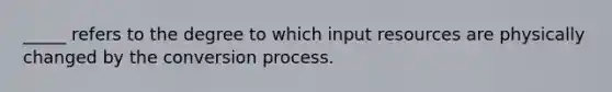 _____ refers to the degree to which input resources are physically changed by the conversion process.