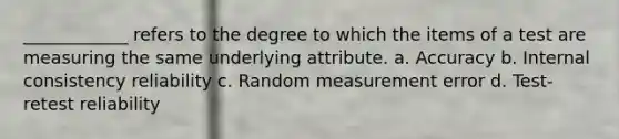 ____________ refers to the degree to which the items of a test are measuring the same underlying attribute. a. Accuracy b. Internal consistency reliability c. Random measurement error d. Test-retest reliability