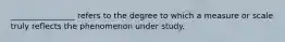 ________________ refers to the degree to which a measure or scale truly reflects the phenomenon under study.