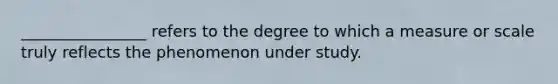 ________________ refers to the degree to which a measure or scale truly reflects the phenomenon under study.