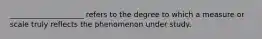 ____________________ refers to the degree to which a measure or scale truly reflects the phenomenon under study.