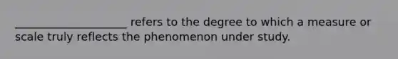 ____________________ refers to the degree to which a measure or scale truly reflects the phenomenon under study.